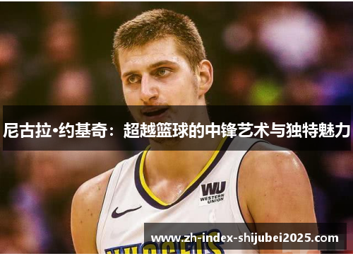 尼古拉·约基奇：超越篮球的中锋艺术与独特魅力